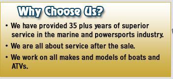 Why choose us? We have provided 35 plus years of superior service in the marine and powersports industry. We are all about service after the sale. We work on all makes and models of boats and ATVs.