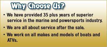 Why choose us? We have provided 35 plus years of superior service in the marine and powersports industry. We are all about service after the sale. We work on all makes and models of boats and ATVs.