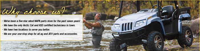We've been a five-star rated NAPA parts store for the past seven years! We have the only Arctic Cat and ASE-certified technicians in town. We have two locations to serve you better. We are your one-stop shop for all ag and ATV parts and accessories. 