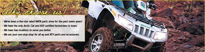 We've been a five-star rated NAPA parts store for the past seven years! We have the only Arctic Cat and ASE-certified technicians in town. We have two locations to serve you better. We are your one-stop shop for all ag and ATV parts and accessories.