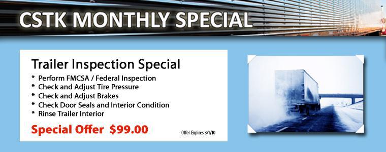 CSTK Monthly Special. Trailer Inspection Special. Preforem FMCSA/Federal Inspection. Check and Adjust Tire Pressure. Check and Adjust Brakes. Check Door Seals and Interior Condition. Rinse Trailer Interior. Special Offer $99.00. Offer Expires 3/1/10.