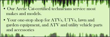 Our Arctic Cat-certified technicians service most makes and models. Your one-stop shop for ATVs, UTVs, lawn and garden equipment, and ATV and utility vehicle parts and accessories.