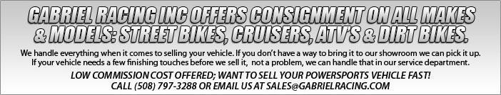 GABRIEL RACING INC offers consignment on all makes & models: street bikes, cruisers, ATVs & dirt bikes.   We handle everything when it comes to selling your vehicle.   If you don’t have a way to bring it to our showroom we can pick it up.   If your vehicle needs a few finishing touches before we sell it, not a problem, we can handle that in our service department.   LOW COMMISSION COST OFFERED; WANT TO SELL YOUR POWERSPORTS VEHICLE FAST! CALL (508) 797-3288 OR EMAIL US AT SALES@GABRIELRACING.COM