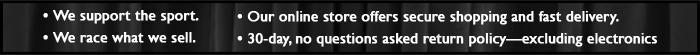 We support the sport. We race what we sell. Our online store offers secure shopping and fast delivery. 30-day, no questions asked return policy—excluding electronics.