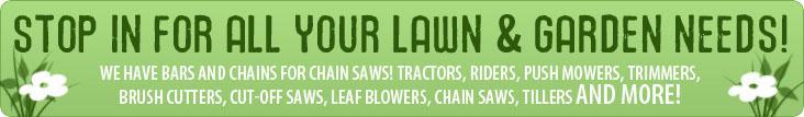 Stop in for all your lawn & garden needs! We have Bars and chains for chain saws! Tractors, Riders, Push Mowers, Trimmers, Brush Cutters, Cut-off Saws, Leaf Blowers, Chain Saws, Tillers and More!
