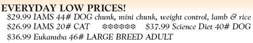 Everyday Low Prices! $29.99 IAMS 44# DOG chunk, mini chunk, weight control, lamb and rice; $26.99 IAMS 20# CAT ***** $37.99 Science Diet 40# DOG; $36.99 Eukanuba 46# Large Breed Adult