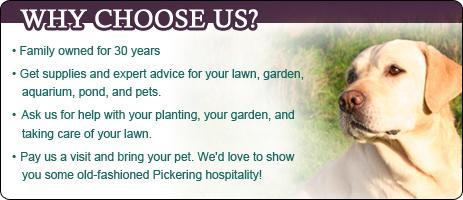 Why choose us? Family owned for 30 years. get supplies and expert advice for your lawn, garden, aquarium, pond, and pets. Ask us for help with your planting, your garden, and taking care of your lawn. Pay us a visit and bring your pet. We'd love to show you some old-fashioned Pickering hospitality.