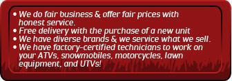 We do fair business & offer fair prices with honest service. Free delivery with the purchase of a new unit. We have diverse brands and we service what we sell. We have factory-certified technicians to work on your ATVs, snowmobiles, motorcycles, lawn equipment, and UTVs.