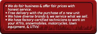 We do fair business & offer fair prices with honest service. Free delivery with the purchase of a new unit. We have diverse brands and we service what we sell. We have factory-certified technicians to work on your ATVs, snowmobiles, motorcycles, lawn equipment, and UTVs.