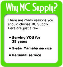 Why MC Supply? There are many reasons you should choose MC Supply. Below are just a few: we have been serving the area for 25 years, we offer 50-Star Yamaha service, and personal service.
