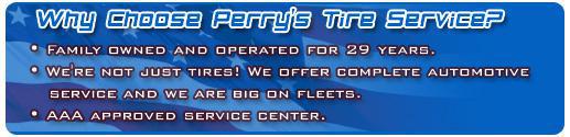 Why choose Perry's Tire Service?  We've been family owned and operated for 29 years. We're not just tires! We offer complete automotive service and we are big on fleets. We are an AAA approved service center.