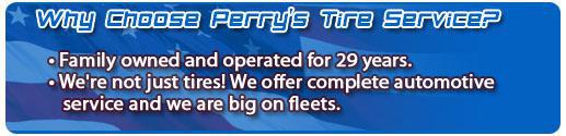 Why choose Perry's Tire Service? We've been family owned and operated for 29 years. We're not just tires! We offer complete automotive service and we are big on fleets.
