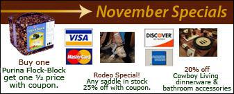 November Specials: Buy one Prina Flock-Block get one 1/2 price with coupon. Rodeo Special! Any saddle in stock. 25% off with coupon. 20% off Cowboy Living dinnerware & bathroom accessories. We accept Visa, MasterCard, Discover, and American Express.
