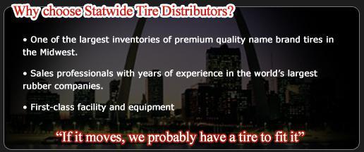Why choose Statewide Tire Distributors? We have one of the largest inventories of premium quality name brand tires in the Midwest. Our sales professionals have years of experience in the world’s largest rubber companies. We have a first-class facility and equipment. If it moves, we probably have a tire to fit it.