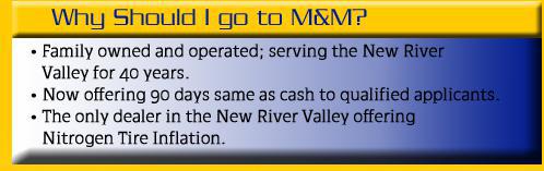 Why should I go to M&M? M&M is family owned and operated, and has been serving the New River Valley for 40 years. Now offering 90 days same as cash to qualified applicants. The only dealer in the New River Valley offering nitrogen tire inflation.
