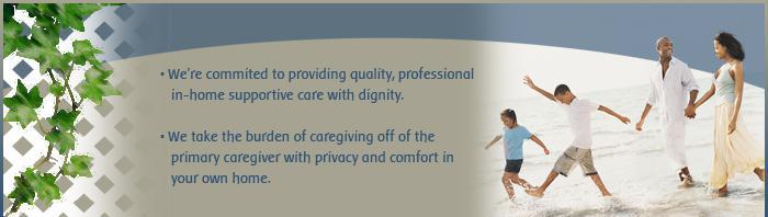 We're commited to providing quality, professional in-home supportive care with dignity. We take the burden of caregiving off of the primary caregiver with privacy and comfort in your own home.