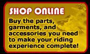 Shop Online. Buy the parts, garments, and accessories you need to make your riding experience complete!