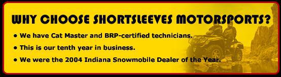 Why choose Shortsleeves Motorsports? We have Cat Master and BRP-certified technicians. This is our tenth year in business. We were the 2004 Indiana Snowmobile Dealer of the Year.