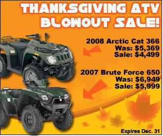 Thanksgiving ATV Blowout Sale! 2008 Arctic Cat 366. Was: $5,369. Sale: $4,999. 2007 Brute Force 650. Was: $6,949. Sale: $5,999.