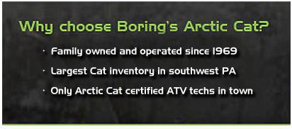 Why choose Boring's Arctic Cat? Family owned and operated since 1969. Largest Cat inventory in southwest PA. Only Arctic Cat certified ATV techs in town.