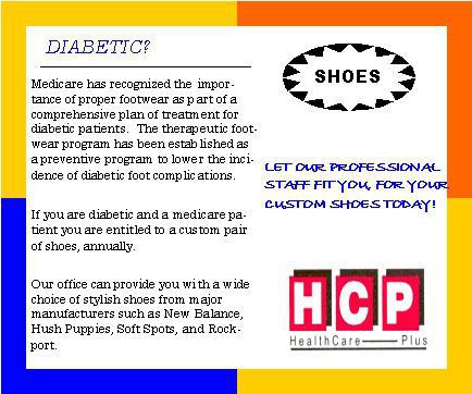 Are you diabetic? Medicare has recognized the importance of proper footware as a part of a comprehensive plan of treatment for diabetic patients. The therapeutic footwear program has been established as a preventive program to lower the incidence of diabetic foot complications. If you are diabetic and a medicare patient, you are entitled to a custom pair of shoes annually. Our office can provide you with a wide choice of stylish shoes from major manufacturers such as New Balance, Hush Puppies, Soft Spots, and Rockport. Let our professional staff fit you for your custom shoes today!