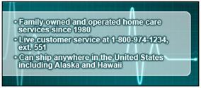 Family owned and operated home care services since 1980. Live customer service at 1-800-974-1243, ext. 551. Can ship anywhere in the United States including Alaska and Hawaii.