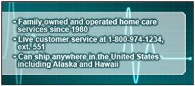 •Family owned and operated home care services since 1980 •Live customer service at 1-800-974-1234, ext. 551 •Can ship anywhere in the United States including Alaska and Hawaii