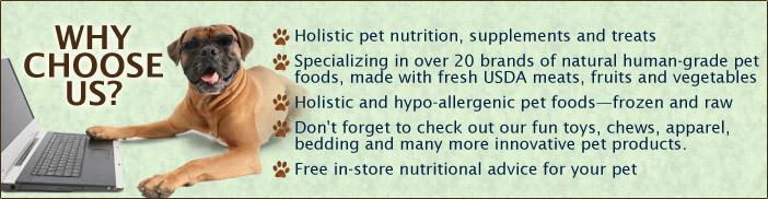 Holistic pet nutrition, supplements and treats. Specializing in over 20 brands of natural human-grade pet foods, made with fresh USDA meats, fruits and vegetables. Holistic and hypo-allergenic pet foods—frozen and raw. Don't forget to check out our fun toys, chews, apparel, bedding and many more innovative pet products. Free in-store nutritional advice for your pet.