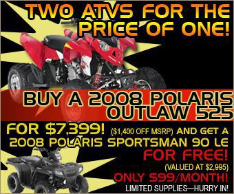 Two ATVs for the price of one! Buy a 2008 Polaris Outlaw 525 for $5,999, and get a 2008 Polaris Sportsman 90 LE for free! Limited Supplies—hurry in!