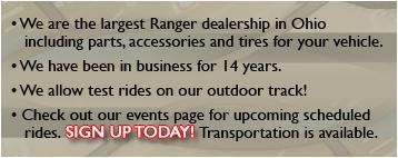 We are the largest Ranger dealership in Ohio including parts, accessories and tires for your vehicle. We have been in business for 14 years. We allow test rides on our outdoor track! Check out our events page for upcoming scheduled rides. Sign up today! Transportation is available.