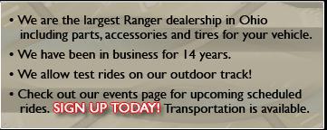 We are the largest Ranger dealership in Ohio including parts, accessories and tires for your vehicle. We have been in business for 14 years. We allow test rides on our outdoor track! Check out our events page for upcoming scheduled rides. Sign up today! Transportation is available.