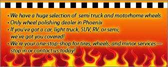 We have a huge selection of semi truck and motorhome wheels.  Only wheel polishing dealer in Phoenix. If youve got a car, light truck, SUV, RV, or semi we've got you covered! We're your one-stop shop for tires, wheels, and minor services—stop in or contact us today!