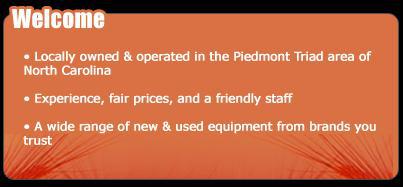 Welcome! We are locally owned and operated in the Piedmont Triad area of North Carolina. We have experience, fair prices, and a friendly staff. We carry a wide range of new and used equipment from brands you trust.