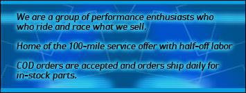 We are a group of performance enthusiasts who ride and race what we sell. Home of the 100-mile service offer with half-off labor. COD orders are accepted and orders ship daily for in-stock parts.
