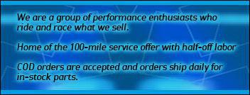 We are a group of performance enthusiasts who ride and race what we sell. Home of the 100-mile service offer with half-off labor. COD orders are accepted and orders ship daily for in-stock parts.