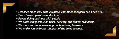 Licensed since 1977 with exclusive commercial experience since 1990. Team based operation and values. People doing business with people. We place a high value on trust, honesty, and ethical standards. We use a common sense approach to doing business. We make you an important part of the sales process.