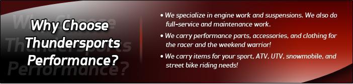 Why choose Thundersports Performance? We specialize in engine work and suspensions. We also do full-service and maintenance work. We carry performance parts, accessories, and clothing for the racer and the weekend warrior! We carry items for your sport, ATV, UTV, snowmobile, and street bike riding needs!