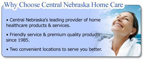 Why choose Central Nebraska Home Care? We are Central Nebraska's leading provider of home healthcare products and services. We offer friendly service and premium quality products since 1985. We have two convenient locations to serve you better!