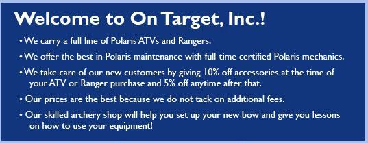 Welcome to On Target, Inc.! We carry a full line of Polaris ATVs and Rangers. We offer the best in Polaris maintenance with full-time certified Polaris mechanics. We take care of our new customers by giving 10% off accessories at the time your ATV or Ranger purchase and 5% off anytime after that. Our prices are the best because we do not tack on additional fees. Our skilled archery shop will help you set up your new bow and give you lessons on how to use your equipment.