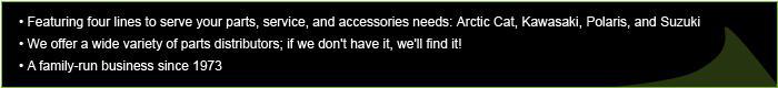 Featuring four lines to serve your parts, service, and accessories needs: Arctic Cat, Kawasaki, Polaris, and Suzuki; We offer a wide variety of parts distributors; if we don't have it, we'll find it! A family-run business since 1973