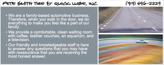 Pete Smith Tire & Quick Lube, Inc. (919) 496-2229. We are a family-based automotive buisness. Therefore, when you walk in the door, we do everything to make you feel like a part of our family. We provide a comfortable, clean waiting room with coffee, leather couthes, an aquarium, and a television. Our friendly and knowledgeable staff is here to answer any questions that you may have with reassurance that you are recieving the most honest answer.