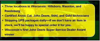 Three locations in Wisconsin: Hillsboro, Mauston, and Reedsburg. Certified Arctic Cat, John Deere, STIHL, and Gehl technicians. Shipping UPS packages daily—if we don't have an item in stock, we'll be happy to special order it for you. Wisconsin's first John Deere Super Service Dealer Award winner