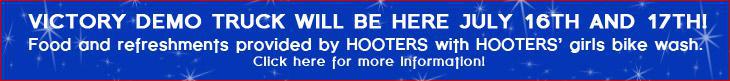 Victory Demo Truck will be here July 16th and 17th! Food and refreshments provided by HOOTERS with HOOTERS’ girls bike wash. Click here for more Information!