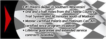 #1 Polaris dealer in southern Wisconsin! One and a half miles from the Cheese Country Trail System and 40 minutes south of Madison. Master-certified Polaris and Platinum Can-Am certified since program inception. Lifetime guarantee and extended service contracts available.