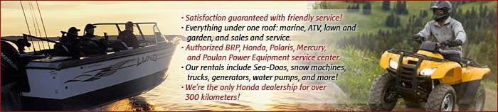 Satisfaction guaranteed with friendly service! Everthing under one roof: marine, ATV, lawn and garden, and sales and service. Authorized BRP, Honda, Polaris, Mercury, and Poulan Power Equipment service center. Our rentals include Sea-Doos, snow machines, trucks, generators, water pumps, and more! We're the only Honda dealership for over 300 kilometers!