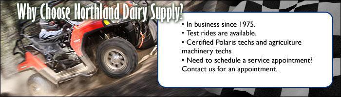 Why choose Northland Dairy Supply? We have been in business since 1975. Test rides are available. Certified Polaris techs and agriculture machineary techs. Need to schedule a service appointment? Contact us for an appointment.