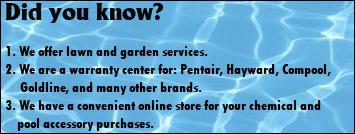 Did you know? We offer lawn and garden services. We are a warranty center for: Pentair, Hayward, Compool, Goldline and many other brands. We have a convenient online sotre for your chemical and pool accessory purchases.