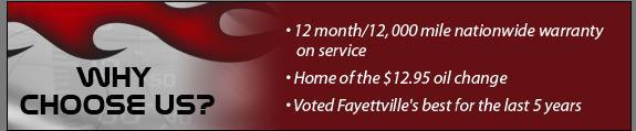 Why Choose Us? 12 month/12,000 mile nationwide warranty on service. Home of the $12.95 oil change. Voted Fayettville's best for the last 5 years.