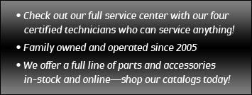 Check out our full service center with our four certified family technicians who can service anything. Family owned and operated since 2005. We offer a full line of parts and accessories in stock and online—shop our catalogs today.