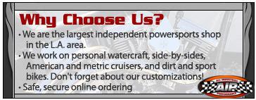 Why choose us? We are the largest independent powersports shop in the L.A. area. We work on personal watercraft, side-by-sides, American and metric cruisers, and dirt and sport bikes. Don't forget about our customizations! Safe, secure online ordering.